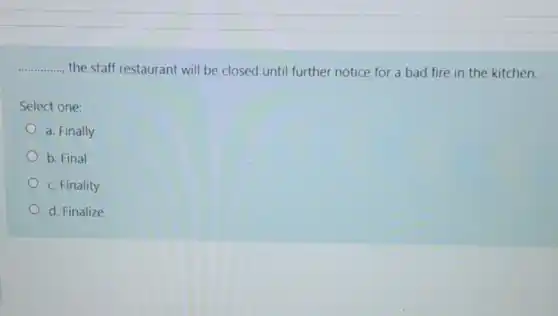 __ , the staff restaurant will be closed until further notice for a bad fire in the kitchen.
Select one:
a. Finally
b. Final
c. Finality
d. Finalize