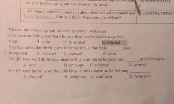 to stay inside during our excursion to the beach.
10. Many students complaint about their school pressures and
__ . Can you think of an example of them?
Choose the correct option for each gap in the sentences
I've been studying very hard for my final exams but I always feel __
tired
B. calm
D. frustrated
C. worried
She has failed her driving test for three times. She feels __ now.
depressed
B. worried
C. stressed
D. calm
He did very well at the examination this morning so he feels very __ at the moment.
A. sad
B. unhappy
C. relaxed
D worried
On the way home yesterday, his bicycle broke down so he felt very __ .
A. excited
B, delighted
C. confident
D. frustrated