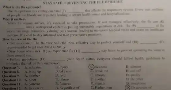 STAY SAFE PREVENTING THE FLUEPIDEMIC
What is the flu epidemic?
The flu epidemic is a contagious viral (7) __ that affects the system. Every year millions
of people worldwide are impacted, leading to severe health issues and hospitalizations.
Why it matters
When flu season arrives.it's essential to take precautions. If not managed effectively, the flu can (8)
__ into a widespread epidemic, putting vulnerable populations at risk. The (9) __ of flu
cases can surge dramatically during peak season, leading to increased hospital visits and strain on healthcare
systems. It's vital to stay informed and take preventative measures.
How to prevent the flu
- Get vaccinated: The flu vaccine is the most effective way to protect yourself and (10) __ . It's
recommended to get vaccinated annually.
- Stay home when sick:If you experience flu (11) __ , stay home to prevent spreading the virus to
those around you.
- Follow guidelines: (12) __ your health status., everyone should follow health guidelines to
minimize the risk of flu transmission.
B. injury
( C.)sickness
D. ailment
B. take over
C. break out
D. call off
Question 7. A . infection
Question 8. A. bring up
Question 9. A. number
Question 10. A. other
Question 11. A. patterns
Question 12. A. In view of
B. level
C. amount
D. quality
B. others
C. another
D. the other
B. features
C. signals
D. symptoms
B. Regardless of
C. Rather than
(D)On account of