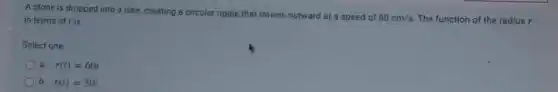 A stone is dropped into a lake, creating a circular ripple that travels outward at a speed of
60cm/s The function of the radius r in terms of I is
Select one
a. r(t)=60t
b. r(t)=30t