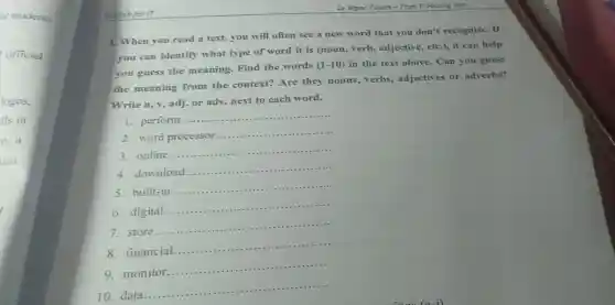 or students
official
Engish for IT
A. When you read a text, you will often see a new word that you don't recognize. If
you can identify what type of word it is (noun, verb,adjective, etC.), it can help
you guess the meaning. Find the words
(1-10) in the text above.Can you guess
the meaning from the context? Are they nouns, verbs adjectives or adverbs?
Write n, v, adj or adv.next to each word.
1. perform.
__
2. word processor
__ ......
3. online....
__
4. download.
__
5. built-in.
__
6. digital....
__
7. store......
__
8.financial.
__
9. monitor.....
__
10. data ....
__