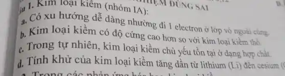 su 1. Kum loại kiêm (nhóm IA):
a. Có xu hướng dễ dàng nhường đi 1 electron ở lớp vỏ ngoài cùng.
b. Kim loại kiềm có độ cứng cao hơn so với kim loại kiềm thổ.
c. Trong tự nhiên, kim loại kiềm chủ yếu tồn tại ở dạng hợp chất.
d. Tính khử của kim loại kiềm tǎng dần từ lithium
(Li) đên cesium c
D.