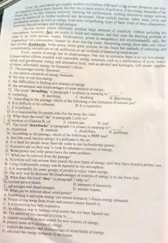 are surprise of the and natural gas with most of its power. However, not only
supply modern civilization with mystoris power. However, not only
are supplies of these fuels major source of pollution If the energy demands of the
be improved or further explored and developed These include nuclear, water, solar wind,and
goothermas advantages and disadvantages.
geothermal power.as well as energy from new, nonpolluting types of fuels. Each of these alternatives,
Nuclear power plants produce large amounts of electricity without polluting the
atmosphere with nucleur wastes Hydroelectric power is inexpensive and environmentally safe, but
atmosphere however, they are costly to build and maintain and they pose the daunting problem of
impractical for communities located far from moving water energy from tides and waves
drawbacks. Solar power holds great promise for the future but methods of collecting and
concentrating sunlight are as yet inefficient, as are methods of harnessing wind power.
Every source of energy has its disadvantages. One way to minimize them is to use less energy.
Conservation efforts coupled with renewable energy resources, such as a combination of solar water,
wind, and geothermal energy and alternative fuels, such as alcohol and hydrogen,will ensure supplies
of clean, affordable energy for humanity's future.
71. The passage mainly discusses
__ .
A. the current situation of energy demands
B. the way to use less energy.
C. the difficulties in finding new sources of energy.
D. the advantages and disadvantages of some sources of energy.
72. The word "dwindling "in paragraph 1 is closest in meaning to "
__ 1)
A. rocketing
B. declining
C. doubling
D. distributing
73. According to the passage, which of the followin;; is the limitation of natural gas?
A. It is difficult to be collected.
C. It is polluted.
B. It is expensive.
D. It is inaccessible for people who live far away the cities.
74. What does the word "its" in paragraph 2 refer to?
A) modern civilization B oil
C. natural gas
D. coal
75. The word "drawbacks " in paragraph 3 is closest in meaning to "
__
C. disabilities
A. objections
B. methods
76. According to the passage which of the following is NOT true?
D. problems
A. Just like coal nuclear energy is a pollutant to the air.
B. It is hard for people away from the water to use hydroelectric power.
C. Scientists are on their way to look for alternative sources of energy.
D. Wind power and solar power have the same problem.
77. What can be inferred from the passage?
A. Scientists will not resume their search for new types of energy until they have found a perfect one.
B. Using hydroelectric energy can be harmful to our atmosphere.
C. It is impossible for some groups of people to enjoy water energy.
D. The only way to decrease the disadvantages of sources of energy is to use them less.
78. What does the word "they" in paragraph 3 refer to?
A nuclear power plants.
C. advantages and disadvantages.
B. amounts of electricity.
79. What can be inferred about wind power?
D. nuclear wastes.
A. Combining it and solar energy can ensure humanity's future energy demands
B. People living away from rivers and oceans cannot benefit it.
C. It is promising but very expensive.
D. An effective way to hamess wind power has not been figured out.
80. The author of this passage is trying to
__
A. support scientists in their search for new sources of energy.
B. present some new sources of
D. explain the benefits and shortcomings of some kinds of energy.
D. calculate the energy demands of the future.