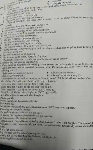 suất giá trị thang "
sản xuất trong đối và giá trị thặng dư siêu ngạch giống nhau ở những điểm nào?
1. Loinh
cơ sở tǎng giá trị sức lao động
giá cả cao hon giá trị.
B.thời gian lao động tất yếu
Câu 1:se thu duroe gì?
B. Lợi nhuận
D. Lợi nhuận bình quân
trên tiền đề tǎng nàng suất lao động
khả
14 sain xuât:
khả biến (v)
là bộ phận tư bản tồn tại dưới hình thái sức lao động khi tham gia vào quá trin
A. Giá trị của nó được tàng lên sau quá trình sản xuất.
A. Giátrị của nó giảm đi sau quá trình sản xuất.
B. Gistricua Giá trị của nó không tǎng lên sau quá trình sản xuất.
trị sử dụng của nó được tǎng lên sau quá trình sản xuất.
15: Thời gian chu chuyền tư bản bao gồm:
1. Thời gian lưu thông và thời gian vận chuyển.
B. Thời gian sản xuất và thời gian lưu thông
C. Thời gian lao động và thời gian vận chuyển
D. Thời gian giản đoạn lao động và thời gian mua và bán
5: Phương pháp sản xuất giá trị thặng dư tuyệt đối và phương pháp sản xuất giá trị thặng dư tương đ
có điểm nào giống nhau?
1. Đều làm tǎng tỳ suât giá trị thặng dư
3. Đều làm giảm giá trị sức lao động của công nhân
: Đều giúp cho công nhân có nhiều thời gian tái sản xuất sức lao động hơn
. Đều làm tǎng thời gian lao động tất yếu.
: Chọn phương án đủng điền vào chỗ trống . "Tuần hoàn của tư bản là sự vận động của tư bản
__ tre
qua ba giai đoạn, dưới ba hình thái kế tiếp nhau, thực hiện ba chức nǎng và quay trở về hình thái
đầu cùng với __
Bị giản đoạn /lợi nhuận siêu ngạch.
B. Lần lượt /giá cả sản xuất.
Lần lượt / giá trị thặng dư
D. Lần lượt /lợi nhuận bình quân.
Từ sự nghiên cứu quá trình sản xuất giá trị thặng dư,. có thể kết luận giá trị hàng hóa bao gồm:
Giá trị hàng hóa = giá trị tư liệu sản xuất + giá trị thặng dư.
Gii tri hang hoia=gia tri sirc lao ding + gia tri moi.
Gii trij hing hoa=gihat (a) tri tr lieu san xuhat (a)t+ gihat (a) tri moi
Giit tri hang hoa=gia tri sirc lao ding + gia tri thigh ar.
Hình thức xuất khẩu tư bản chủ yếu của CNTB ngày nay là:
Xuất khẩu tư bàn đan xen xuất khẩu hàng hóa.
Đầu tư trực tiếp.
Đầu tư trực tiếp kết hợp đầu tư gián tiếp.
Đầu tư giản tiếp.
Cơ chế điều tiết kinh tế độc quyền nhà nước trong CNTB là sự dung hợp giữa:
Thị trường và độc quyền tư nhân
Độc quyền tư nhân và điều tiết của nhà nước
Thị trường , độc quyền tư nhân và điều tiết của nhà nước
[hị trường có sự điều tiết của nhà nước
họn phương án đúng điện vào chỗ trống nhận định của C. Mác & Ph .Angghen : "Tự do cạnh tr
ẽ dẫn đến __ và tập trung sản xuất, tích tụ và __
.phát triển đến một mức độ nào đó sẽ dẫn đến uyền".
ích tụ /tập trung sản xuất.
ǎng khả nǎng tích lũy tư bản/tập trung sản xuất .
iêu thụ một số loại hàng hóa/tǎng khả nǎng tích lũy tư bản.
ích tụ/tǎng khả nǎng tích lũy tư bản.
914