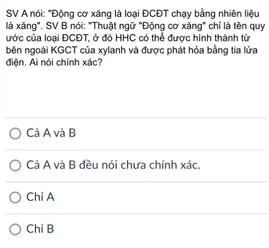 SV A nói: "Động cơ xǎng là loại ĐCĐT chạy bằng nhiên liệu
là xǎng". SV B nói: "Thuật ngữ "Động cơ xǎng" chỉ là tên quy
ước của loại ĐCĐT , ở đó HHC có thế được hình thành từ
bên ngoài KGCT của xylanh và được phát hỏa bằng tia lửa
điện. Ai nói chính xác?
Cả A và B
Cả A và B đều nói chưa chính xác.
Chỉ A
Chỉ B