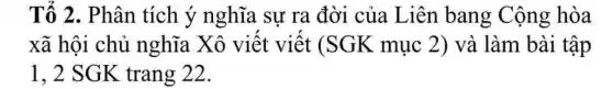 Tố 2. Phân tích ý nghĩa sự ra đời của Liên bang Cộng hòa
xã hội chủ nghĩa Xô viết viết (SGK mục 2) và làm bài tập
1, 2 SGK trang 22.