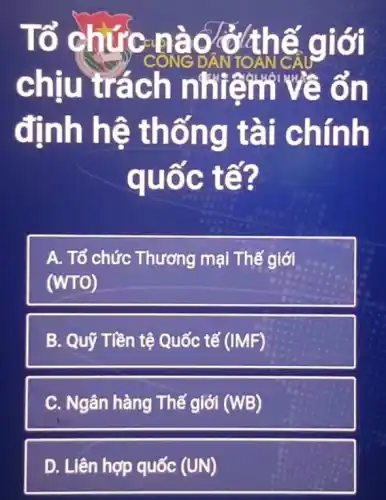 Tổ chức CONG DÂN TOAN C A giới
chiu trác h nhiễm v têm về ổn
định hệ thốn c hính
quốc tế?
A. Tổ chức Thương mại Thế giới
(WTO)
B. Quỹ Tiền tệ Quốc tế (IMF)
C. Ngân hàng Thế giới (WB)
D. Liên hợp quốc (UN)