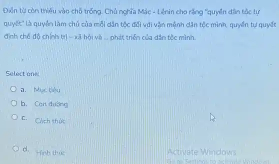 Điên từ còn thiếu vào chỗ trống. Chủ nghĩa Mác - Lênin cho rằng "quyền dân tộc tự
quyết" là quyền làm chủ của mỗi dân tộc đối với vận mệnh dân tộc mình quyền tự quyết
định chế độ chính tri - xã hôi và __ phát triển của dân tộc mình.
Select one:
a. Muctiêu
b. Con đường
C. Cách thức
d. Hinh thức
Activate Windows