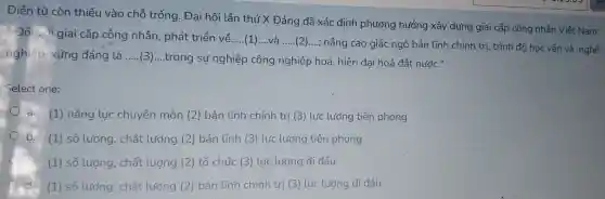 Điền từ còn thiếu vào chỗ trống . Đại hội lần thứ X Đảng đã xác định phương hướng xây dựng giai cấp công nhân Việt Nam:
. Đối với giai cấp công nhân , phát triển về....(1)...và
__
nâng cao giác ngộ bản lĩnh chính trị , trình đô học vấn và nghề
nghiệp , xứng đáng là __
(3)....trong sự nghiệp công nghiệp hoá, hiện đai hoá đất nước.II
Select one:
a. (1)nǎng lực chuyên môn (2)bản lĩnh chính trị (3) lực lượng tiên phong
b. (1) số lượng , chất lượng (2) bản tĩnh (3)lực lượng tiên phong
C
(1) số lượng , chất lượng (2) tổ chức (3)lực lượng đi đầu
(1) số lượng , chất lượng (2) bản lĩnh chính trị (3) lực lượng đi đầu