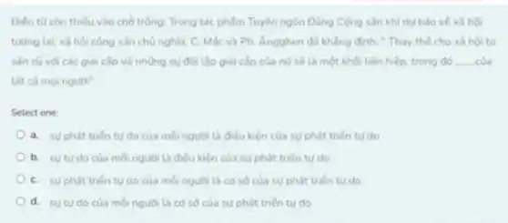 Điến tư còn thiếu vào chỗ trống: Trong tác phẩm Tuyên ngôn Đảng Cộng sản khi dư bảo vé xâ hội
tudng lai, xã hội cộng sản chủ nghĩa C. Mác và Ph Ángghen đã khẳng định:Thay the cho xã hội tư
sản cũ vdi các giai cấp và những sự đối lập giai cấp của nó sẽ là một khối liên hiệp, trong đó __
tắt cả mọi nguồi"
Select one:
a. sự phát triến tư do của moi người là điều kiện của sự phát triến turdo
b. sutudocua moi nguói là điều kiện của sự phát trién tư do
C. sự phát triến tư do của mỗi người là có so của sự phát triển ty do
d. sutudo của moinguoi ta co số của su phát triến tư do