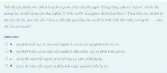 Điến tư còn thiếu vào chỗ trống: Trong tác phẩm Tuyên ngôn Đảng Cộng sản khi dư bảo vé xã hội
tướng tai, xã hội cộng sản chủ nghĩa, C.Mác và Ph. Angghen đã khẳng đinh:Thay thế cho xã hội tư
sản cũ vdi các giai cấp và những sự đối lập giai cấp của nó sẽ là một khối liên hiệp, trong đó __
tất cả mọi người"
Select one:
a. suphát triến tư do của moi người là có số của sự phát triển tu do
b. suphát triến tư do của mỗi người là điều kiện của sự phát triến tu do
C. sutudo của moinguoi th cơ số của sự phát triến tư do
d. sutudo của mỗi người ta điều kiện của sự phát triến tư do