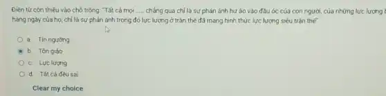 Điên từ còn thiếu vào chỗ trống: "Tất cả mọi __ chẳng qua chỉ là sự phản ánh hư ảo vào đầu óc của con người, của những lực lượng t
hàng ngày của họ:chỉ là sự phản ánh trong đó lực lượng ở trần thế đã mang hình thức lực lượng siêu trần thế".
a. Tín ngường
C b. Tôn giáo
c. Lực lượng
d. Tất cả đều sai
Clear my choice