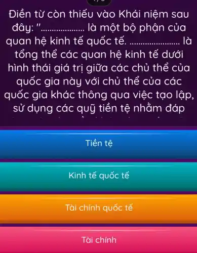 Điền từ còn thiếu vào Khái niệm sau
đây: __ ........ ..... là một bộ phận của
quan hệ kinh tế quốc tế. __ lò
tổng thể các quan hệ kinh tế dưới
hình thái giá trị giữa các chủ thể của
quốc gia này với chủ thể của các
quốc gia khác thông qua việc tạo lập,
sử dụng các quỹ tiền tệ nhằm đáp
Tiền tệ
Kinh tế quốc tế
Tài chính quốc tế
Tài chính