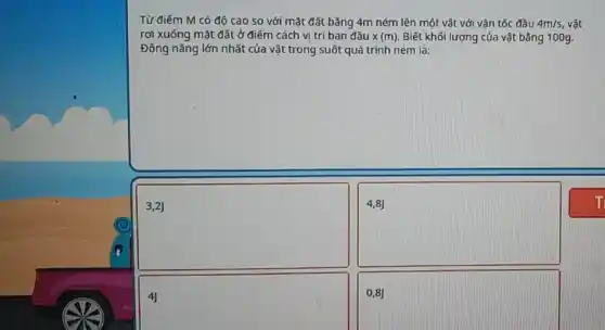 Từ điếm M có độ cao so với mặt đất bằng 4m ném lên một vật với vận tốc đầu 4m/s, vật
rơi xuống mặt đất ở điểm cách vị trí ban đầu x(m) Biết khối lượng của vật bǎng 100g.
Động nǎng lớn nhất của vật trong suốt quá trình ném là:
square 
4,8)
square 
0,8J