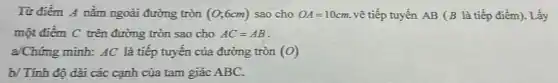 Từ điểm A nằm ngoài đường tròn (0;6cm) sao cho OA=10cm. vẽ tiếp tuyến AB (B là tiếp điểm). Lấy
một điểm C trên đường tròn sao cho AC=AB
a/Chứng minh: AC là tiếp tuyến của đường tròn (O)
b/ Tính độ dài các cạnh của tam giác ABC.