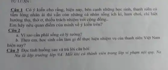 TỰ LUXN :
Câu 1 Có ý kiến cho rằng, hiện nay , bên cạnh những học sinh, thanh niên có
tấm lòng nhân ái thì vẫn còn những cá nhân sống ích kỉ, ham chơi, chỉ biết
hưởng thụ, thờ ơ , thiếu trách nhiệm với cộng đồng __
Em hãy nêu quan điểm của mình về ý kiến trên?
Câu 2
a. Vì sao cần phải sống có lý tưởng?
b. Theo em, học sinh cần làm gì để thực hiện nhiệm vụ của thanh niên Việt Nam
hiện nay?
Câu 3 Đọc tình huống sau và trả lời câu hỏi:
Na là lớp trưởng lớp 9A. Mỗi khi có thành viên trong lớp vi phạm nội quy,Na