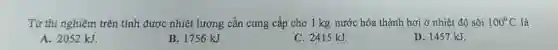Từ thí nghiệm trên tính được nhiệt lượng cần cung cấp cho 1 kg nước hóa thành hơi ở nhiệt độ sôi 100^circ C là
A. 2052 kJ.
B. 1756 kJ.
C. 2415 kJ.
D. 1457 kJ.