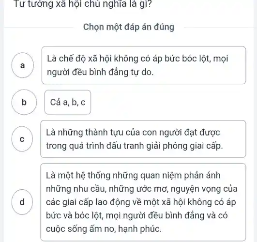 Tư tưởng xã hôi chủ nghĩa là gì?
Chọn một đáp án đúng
A )
Là chế đô xã hội không có áp bức bóc lôt, mọi
người đều bình đẳng tự do.
B Cả a, b, c
C )
Là những thành tưu của con người đạt được
trong quá trình đấu tranh giải phóng gia i cấp.
D
Là một hệ thống những quan niệm phản ánh
những nhu cầu, những ước mơ , nguyện vọng của
các giai cấp lao động về một xã hội không có áp
bức và bóc lột, mọi người đều bình đắng và có
cuộc sống ấm no, hạnh phúc.