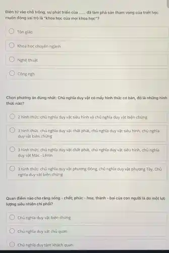 Điền từ vào chỗ trống, sự phát triển của __ đã làm phá sản tham vọng của triết học
muốn đóng vai trò là "khoa học của mọi khoa học"?
Tôn giáo
Khoa học chuyên ngành
Nghệ thuật
Công ngh
Chọn phướng án đúng nhất: Chủ nghĩa duy vật có mấy hình thức cơ bản, đó là những hình
thức nào?
2 hình thức: chủ nghĩa duy vật siêu hình và chủ nghĩa duy vật biện chứng
3 hình thức: chủ nghĩa duy vật chất phát, chủ nghĩa duy vật siêu hình, chủ nghĩa
duy vật biện chứng
3 hình thức: chủ nghĩa duy vật chất phát, chủ nghĩa duy vật siêu hình, chủ nghĩa
duy vật Mác - Lênin
3 hình thức: chủ nghĩa duy vật phương Đông, chủ nghĩa duy vật phương Tây, Chủ
nghĩa duy vật biện chứng
Quan điểm nào cho rằng sống - chết;phúc - hoạ; thành -bại của con người là do một lực
lượng siêu nhiên chi phối?
Chủ nghĩa duy vật biện chứng
Chủ nghĩa duy vật chủ quan
Chủ nghĩa duy tâm khách quan