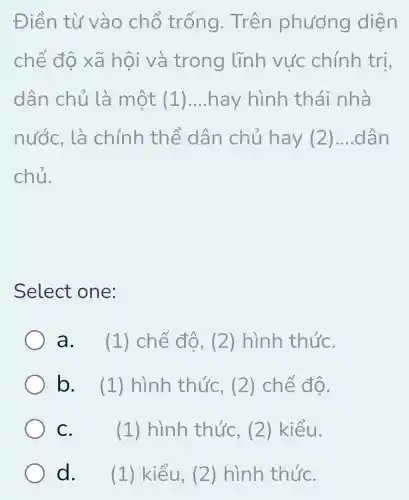 Điền từ vào chỗ trống. Trên phương diện
chế độ xã hội và trong lĩnh vực chính tri,
dân chủ là một (1) __ hay hình th ái nhà
nước, là chính thể dân chủ hay (2) __ dân
chủ.
Select one:
a. . (1) chế độ , (2) hình thứC.
b. ( (1) hình thức, (2)chế độ.
C.	(1) hình thức, (2 ) kiểu.
d. (1) kiểu, (2) hình thứC.