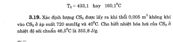 T_(2)=433,1 hay 160,1^0C
3.19. Xác định lượng CS_(2) được lấy ra khi thổi 0,005m^3 không khí
vào CS_(2) ở áp suất 720 mmHg và 40^circ C . Cho biết nhiệt hóa hơi của CS_(2) ở
nhiệt độ sôi chuẩn 46,5^circ C là 355,8J/g