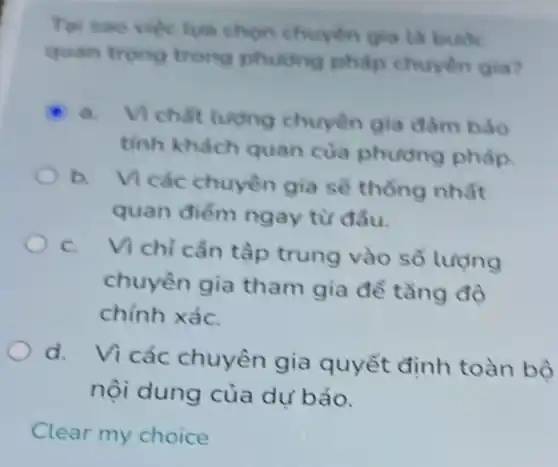 Tai sao viectua chọn chuyen gia là bude
quan trong trong phutong phap chuyên gia?
a. Vichat luong chuyên gia đàm bảo
tinh khách quan của phương pháp
b.
Vi các chuyên gia sẽ thống nhất
quan điểm ngay từ đầu.
C.
Vì chỉ cần tập trung vào số lượng
chuyên gia tham gia để tǎng độ
chính xáC.
d. Vicác chuyên gia quyết định toàn bộ
nội dung của dư báo.