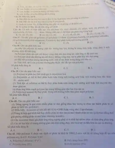 to tam, to nylon có các -CO-NH- nhóm trong phan turkem ben vol nhiet.
11. Len, to thin to nylon mem mal.
C. Len, to tam to nylon la nhong sol
D. Len, to thm to nylon khong the là phàng
Câu 35. Phat bieu saill
hoá học của to tâm và len là protein; cua soi bong là cellulose.
B. Ban chất câu too hod hoc coa to nylon là polyamide.
C. Quần do nylon len, to tam khong nên giật với xã phòng có độ kiềm cao
Câu 36. Có một số hợp chất sau:(1) ethylene, (2) vinyl chloride, (3) adiple acid (4) phenol, (5)
acrylonirile, (6) buta-1,3-diene Những chất nào có thể tham gia phàn ứng trùng hop:
C. (1), (4)(3), (6)
D. (2), (3),(4), (5)
A. (1), (2), (5), (6)	B. (1), (2), (3), (4),
Câu 37. Cho day gồm các polymer: (1)3-diene, (2) polyacrylonitrile, (3)poly(vinyl chloride).
(4) poly(hexamethylene adipamide)Polymer bi thuỷ phân trong môi trường acid là
A. (1)
B. (3),
C. (4)
D. (2)
Câu 38. Cho các phát biểu sau:
(a) Hầu hết polymer là những chất rắn.không bay hơi, không b) nóng chày hoặc nông chày ở một
khoàng nhiệt độ khả rộng.
(b) Polymer nhiệt dèo (tài chế được): nóng chảy khi đun nóng tạo chất lông có độ nhớt cao.
(c) Polymer nhiệt rắn (không tái chế được)không nóng chảy mà bị phân hủy khi dun nóng
(d) Hầu hết polymer không tan trong nướC.một số tan được trong dung môi hữu cơ.
(e) Tính chất vật lí của polymer thường phụ thuộc vào cấu tạo của polymer.
Số phát biểu đúng là
A. 4.
B. 3
C. 5
D. 2.
Câu 39. Cho các phát biểu sau:
(1) Polymer bị phân huỳ bởi nhiệt gọi là depolymer hoà.
(2) Polyamide có thể bị thuỷ phân hoàn toàn trong môi trường acid hoặc môi trường base thu durge
Q -amino acid.
(3) Tinh bột và cellulose có thể bị thuỷ phân hoàn toàn trong môi trường acid hoặc bởi enzyme thu
được glucose.
(4) Phản ứng khâu mạch polymer tạo mạng không gian như lưu hóa cao su.
(5) Poly(vinyl acetate) b)thuỷ phân trong môi trường kiềm làm giảm mạch polymer.
Số phát biểu đúng là
A. 4.
B. 3
C. 5.
D. 2.
Câu 40. Cho các phát biểu sau:
(1) Trùng ngưng là quá trình nhiều phân từ nhỏ giống nhau hay tương tự nhau tạo thành phân từ có
phân từ khối lớn (polymer)
(2) Điều kiện : monomer có liên kết đôi (CH_(2)=CHR) hoặc vòng như: Caprolactam.
(3)Trùng là hợp quá trình kết hợp nhiều phân từ nhỏ (monomer)thành phân từ lớn (polymer) đồng thời
giải phóng những phân từ nhỏ khác (thường là nước).
(4) Các monomer tham gia phản ứng trùng ngưng phải có ít nhất hai nhóm chức có khà nǎng phàn img.
(5) Cao su lưu hóa có mạng không gian nên khỏ nóng chày,khó hoà tan và bền hơn so cao su thường.
Số phát biểu đúng là
A. 4.
B. 3.
C. 5
D. 2.
Câu 41. Một polymer X được xác định có phân từ khối là 39062,5 amu với hệ số trùng hợp để tạo nên
polymer này là 625. Polymer X là?
A. Poly(vinyl chloride) (Pvee C)
B. Poly propylene (PP)
C. Polyethylene (PE)
D. Poliystyrene (PS)