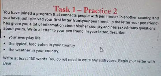 Task 1 -Practice 2
You have joined a program that connects people with pen friends in another country, and
you have just received your first letter from your pen friend. In the letter your pen friend
has given you a lot of information about his/her country and has asked many questions
about yours. Write a letter to your pen friend. In your letter, describe:
your everyday life
the typical food eaten in your country
the weather in your country.
Write at least 150 words. You do not need to write any addresses. Begin your letter with
Dear __