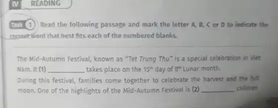 (Task (1) Read the following passage and mark the letter A, B,C or D to indicate the
correctword that best fits each of the numbered blanks.
The Mid-Autumn Festival, known as "Tet Trung Thu" is a special celebration in Viet
Nam. It (1) __ takes place on the 15^th day of 8^th Lunar month.
During this festival families come together to celebrate the harvest and the full
moon. One of the highlights of the Mid -Autumn Festival is (2) __ children