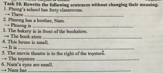 Task 10 . Rewrite the following sentences without changing their meaning.
1. Phong's school has forty classrooms.
­­­­→There ......... __
2. Phuong has a brother, Nam.
­­­­→ Phuong is ............ __
3. The bakery is in front of the bookstore.
­­­­→The book store. __
....
4. This house is small.
-> It is ............ __
5. The movie theatre is to the right of the toystore.
>The toystore .............. __ ...
6. Nam's eyes are small.
­­­­→ Nam has .................... __