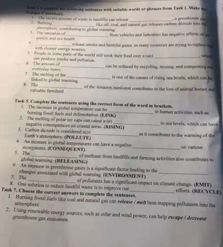Task 2. Complete the following sentences with suitable words or phrases from Task 1. Make any
changes if necessary.
1. The excess amount of waste in landfills can release __ , a greenhouse gas.
2. Burning __ like oil, coal, and natural gas releases carbon dioxide into the
atmosphere, contributing to global warming.
3. The emission of __ from vehicles and industries has negative effects on air
quality and our health.
4.
__
release smoke and harmful gases, so many countries are trying to replace then
with cleaner energy sources.
5. People in some parts of the world still cook their food over a (an) __ , which
can produce smoke and pollution.
6. The amount of
__ can be reduced by recycling, reusing, and composting our
everyday items.
7. The melting of the __ is one of the causes of rising sea levels.which can be
linked to global warming.
8. The __
of the Amazon rainforest contributes to the loss of animal homes and
valuable farmland.
Task 5. Complete the sentences using the correct form of the word in brackets.
1. The increase in global temperature can be
__ to human activities, such as
burning fossil fuels and deforestation. (LINK)
2. The melting of polar ice caps can cause a (n)
__ in sea levels, which can have
negative consequences on coastal areas. (RISING)
3. Carbon dioxide is considered a(n)
__ as it contributes to the warming of the
Earth's atmosphere (POLLUTE)
4. An increase in global temperatures can have a negative
__ on various ecosystems (CONSEQUENT)
5. The
__
of methane from landfills and farming activities also contributes to
global warming (RELEASING)
6. An increase in greenhouse gases is a significant factor leading to the
__
changes associated with global warming.ONMENT)
7. The
__
of pollutants has a significant impact on climate change. (EMIT)
8. One solution to reduce landfill waste is to improve our
__ efforts. (RECYCLE) Task 7. Choose the correct answers to complete the sentences.
1. Burning fossil fuels like coal and natural gas can release / melt heat-trapping pollutants into the
atmosphere.
2.Using renewable energy sources, such as solar and wind power, can help escape / decrease
greenhouse gas emissions.