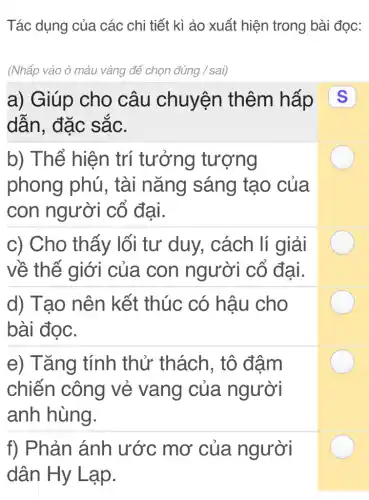 Tác dụng của các chi tiết kì ảo xuất hiện trong bài đọc:
(Nhấp vào ô màu vàng để chọn đúng / sai)
a) Giúp cho câu chuyện thêm hấp
dân, đặc sắc.
b) Thể hiện trí tưởng tượng
phong phú,, tài nǎng sáng tạo của
con người cổ đại.
c) Cho thấy lối tư duy , cách lí giải
về thế giới của con người cố đại.
d) Tạo nên kết thúc có hậu cho
bài đọc.
e) Tǎng tính thử thách , tô đậm
chiến công vẻ vang của người
anh hùng.
f) Phản ánh ước mơ của người