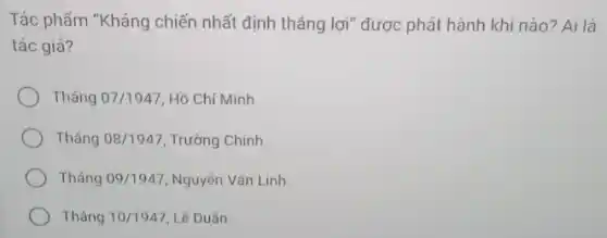 Tác phẩm "Kháng chiến nhất định thẳng lợi "được phát hành khi nào? Ai là
tác giả?
Tháng 07/1947 Hồ Chí Minh.
Tháng 08/1947 Trường Chinh.
Tháng 09/1947 Nguyên Vǎn Linh.
Tháng 10/1947 Lê Duân.