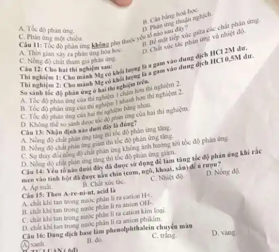 A. Tốc độ phàn ứng.
tiếp xúc giữa các chất phản ứng.
Câu 11: Tốc độ phản ứng không phụ thuộc yếu tố mặt
C. Phàn ứng một chiều.
D. Chát xúc tác phản ứng và nhiệt độ.
B Cân bằng hoá họC.
D. Phàn àng muạn nghịch.
A. Thời gian xây ra phản ứng hóa hoC.
C. Nồng độ chất tham gia phản ứng.
Câu 12: Cho hai thí nghiệm sau: Câu 12: Cho hai thí nghiệm sau: mỗi lượng là a gam vào
Thí nghiệm 1: Cho mảnh Mg có khối lượng là a
Thí nghiệm 2: Cho mảnh Mg có khoi tem trên.
So sánh tốc độ phân ứng ở hai thi nghiệm hơn thí nghiệm 2.
B. Tốc độ phản ứng của thí nghiệm 1 nhanh hơn thi
C. Tốc
độ phân ứng của hai thí nghiệm ứng của hai thí nghiệm.
Câu 13: Nhận định nào dưới đây là đúng?
A. Nồng độ chất inh nǎng tǎng thị tốc độ phản ứng tǎng.
B. Nồng độ chất phản ứng giảm thì tốc độ phản ứng tǎng.
C. Sự thay đổi nồng độ chất phản ứng không ảnh hưởng tới tốc độ phản ứng.
D. Nồng độ chất phản ứng tǎng thì tốc độ phản ứng giàm.
Câu 14: Yếu tố nào dưới đây đã được sử dụng để làm tǎng tốc độ phản ứng
men vào tinh bột đã được nấu chín (com, ngô, khoai, sắn)để u rượu?
A. Áp suât.
B. Chất xúc táC.
C. Nhiệt độ.
D. Nồng độ.
Câu 15: Theo A-re-ni-ut acid là
A. chất khi tan trong nước phân li ra cation
H^+
B. chất khi tan trong nước phân li ra anion
OH-
C. chất khi tan trong nước phân li ra cation kim loại.
D. chất khi tan trong nước phikim.
Câu 16: Dung dịch base lam phenolphthalein chuyển màu
D. vàng.
A. xanh.
B. đỏ.
C. trǎng.
