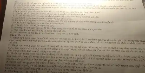 tộC.
B. Quá trinh liên kết các chu thể quốc tế (quốc gia hoạc vung tanh thu voi nhau.
C. Xu thé gia tǎng sức mạnh, tầm ảnh hưởng và vị the ve hinh te, chinh tri.quân sự, dối ngoại, __ của các nước lớn.
(D) Quá trinh gia tǎng mạnh mẽ của những mối liên hệ.sự phụ thuộc, tác động lần nhau giữa các quốc gia, dân tộc và khu
vực trên phạm vi toàn cầu.
Câu 4: Xu thế toàn cầu hóa đã thúc đầy xu thế đối thoại, cùng hợp tác thay cho xu thế:
A. Xu thế đối đầu giữa các nước có nền kinh tế mạnh - yếu trên thế giới.
B. Xu thế đối đầu giữa các nước có chế độ chính trị khác nhau trong quan hệ quốc tế.
C. Xu thế đối đầu giữa các nước có nền vǎn hóa khác nhau.
D. Xu thế đối đầu giữa các nước có chính sách đối nội, đối ngoại khác nhau trong quan hệ quốc tế.
Câu 5: Xu thế đối thoại, hợp tác dựa trên cơ sở nào?
A. Thúc đấy hòa bình và ổn định khu vựC.
B. Sự cộng tác tích cực và giúp đỡ lẫn nhau trong các vấn đề cả hai bên cùng quan tâm.
C. Phát triển kinh tế với tiến bộ và công bằng xã hội.
D. Hai bên cùng có lợi, tôn trọng lẫn nhau, cùng tồn tại hòa bình.
Câu 6: Đa cực là gì?
A. Thuật ngữ trong quan hệ quốc tế dùng để chi một trật tự thế giới có sự tham gia của các quốc gia , các trung tâm khác
nhau, trong đó không một quốc gia nào có quyền lực áp đào đối với các quốc gia khác, cũng như chi phối sự phát triển cù thế giới.
B. Thuật ngữ trong quan hệ quốc tế dùng để chi một trật tự thế giới mà trong đó chỉ có một trung tâm quyền
trung tâm sức mạnh và một trung tâm thông qua quyết định đã tác động rất lớn tới nền an ninh của tất cà các
nǎm trong khuôn khổ của hệ thống đơn cực đó.
C. Thuật ngữ trong quan hệ quốc tế dùng đề chi một trật tự thế giới với những xu thế phát triển chính (kinh
tâm; toàn cầu hóa:đối thoại, hợp tác;đa cực trong quan hệ quốc tế) và không một quốc gia nào có quyền lực
với các quốc gia khác, cũng như chi phối sự phát triển của thế giới.
D. Thuật ngữ trong quan hệ quốc tế dùng để chi một trật tự thế giới mà trong đó chi có một trung tâm quyền l
trung tâm sức mạnh , ưu thế áp đảo của một quốc gia so với các quốc gia còn lại.
Câu 7: Sự hình thành của trật tự thế giới đa cực là một tiến trình lịch sử:
C. Đúng	D. out
A. Khách quan. B.Tất yếu.