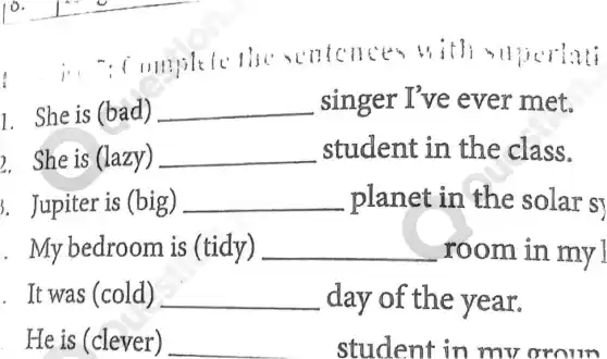 tcnt to with 3
1. She is (bad) __ singer I've ever met.
2. She is (lazy) __ student in the class.
J. Jupiter is (big) __ planet in the solar s
. My bedroom is (tidy) __ room in my
. It was (cold) __ day of the year.
He is (clever) __ student in mv oroun