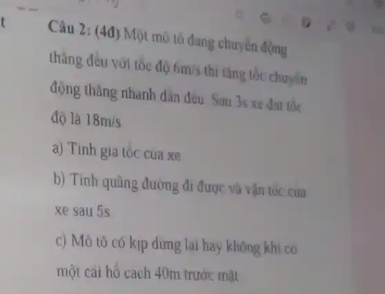 t
Câu 2: (4đ) Một mô tô đang chuyển động
thẳng đều với tốc độ 6m/s
thì tǎng tốc chuyển
động thǎng nhanh dần đều. Sau 3s xe đat tốc
độ là 18m/s
a) Tính gia tốc cua xe.
b) Tính quãng đường đi được và vận tốc cua
xe sau 5s
c) Mô tô có kịp dừng lại hay không khi có
một cái hồ cách 40m trước mặt