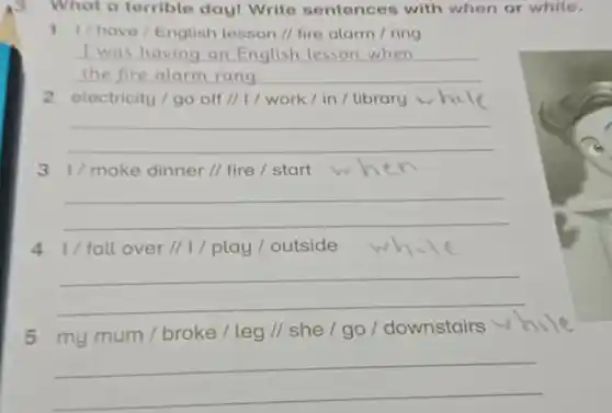 What a terrible day!Write sentences with when or while.
1 1/have/English lesson // fire alarm I ring
__
I was having an English lesson when
2 electricity/go off II I / work /in / library
__
3 1/make dinner // fire / start
__
4 1/fall over I/1/play/outside
__
5 my mum / broke / leg // she / go / downstairs
__