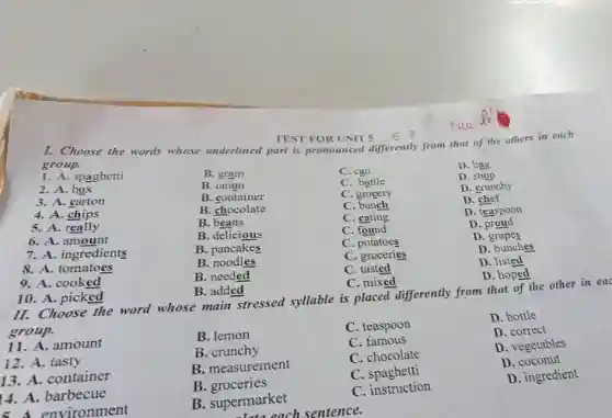 TEST FOR UNIT
1. Choose the words whose underlined part is pronounced differently from that of the others in each
group.
1. A. spaghetti
B. gram
C. can
D. bag
2. A. box
B. onion
C. bottle
D. shop
B. container
C. grocery
D. crunchy
3. A. carton
B. chocolate
C bunch
D. chef
4. A chips
B. beans
C. eating
D. teaspoon
5. A. really
B. delicious
C. found
D
6. A. amount
B. pancakes
C potatoes
D grapes
7. A. ingredients
B. noodles
C. groceries
D. bunches
8. A. tomatoes
B. needed
C. tasted
D. listed
D. hoped
9. A. cooked
10. A. picked
B. added
C. mixed
II. Choose the word whose main stressed syllable is placed differently from that of the other in eac
group.
B. lemon
C. teaspoon
D. bottle
11. A. amount
B. crunchy
C. famous
D. correct
12. A. tasty
B. measurement
C. chocolate
D. vegetables
13. A. container
B groceries
C . spaghetti
D. coconut
14. A. barbecue
B. supermarket
C. instruction
D. ingredient
environment
Late each sentence.
tuu