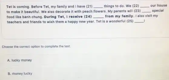 Tet is coming. Before Tet, my family and I have (21) __ things to do. We (22) __ our house
to make it beautiful . We also decorate it with peach flowers. My parents will (23) __ special
food like banh chung . During Tet, I receive (24) __ from my family. I also visit my
teachers and friends to wish them a happy new year. Tet is a wonderful (25) __
Choose the correct option to complete the text.
A. lucky money
B. money lucky