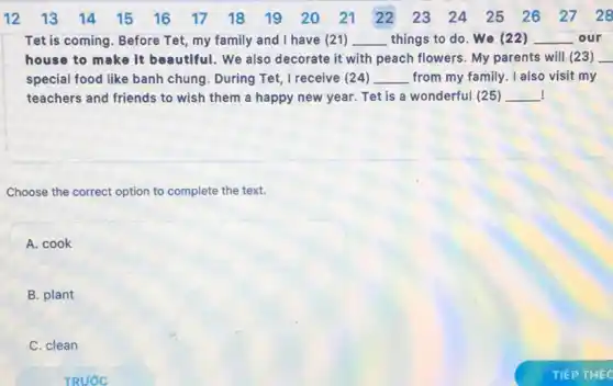 Tet is coming. Before Tet, my family and I have (21) __ things to do. We (22) __ our
house to make it beautiful. We also decorate it with peach flowers. My parents will (23) __
special food like banh chung. During Tet I receive (24) __ from my family. I also visit my
! teachers and friends to wish them a happy new year. Tet is a wonderful (25) __
Choose the correct option to complete the text.
A. cook
B. plant
C. clean
TRUÓC
