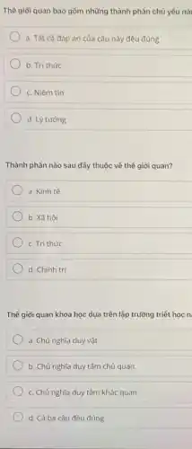 Thể giới quan bao gồm những thành phần chủ yếu nà
a. Tất cả đáp án của câu này đều đúng
b. Tri thức
c. Niềm tin
d. Lý tưởng
Thành phần nào sau đây thuộc về thể giới quan?
a. Kinh tế
b. Xã hội
c. Tri thức
d. Chính trị
Thế giới quan khoa học dựa trên lập trường triết học n
a. Chủ nghĩa duy vật
b. Chủ nghĩa duy tâm chủ quan.
c. Chủ nghĩa duy tâm khác quan
d. Cả ba câu đều đúng