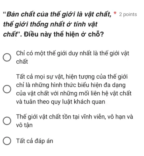 thế giới thống nhất ở tính vật
chất". Điều này thể hiện ở chỗ?
Chỉ có một thế giới duy nhất là thế giới vật
chất
Tất cả mọi sự vật, hiện tượng của thế giới
chỉ là những hình thức biểu hiện đa dạng
của vật chất với những mối liên hệ vật chất
và tuân theo quy luật khách quan
Thế giới vật chất tồn tai vĩnh viễn , vô hạn và
vô tận
Tất cả đáp án
"Bản chất của thế giới là vật chất, * 2 points