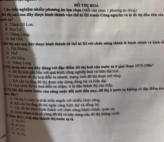 ĐÔ THỊ HOÁ
Câu trắc nghiệm nhiêu phương án lựa chọn (Mỗi câu chọn 1 phương án đúng)
.Đô thị nào sau đây được hình thành vào thế kỉ III trước Công nguyên và là đô thị đầu tiên của
urớc ta?
A. Thành Cổ Loa.
B. Hoa Lư.
C. Thǎng Long.
D. Sài Gòn.
2.Đô thị nào sau đây được hình thành từ thế kỉ XI với chức nǎng chính là hành chính và kinh tê
A. Hải Phòng.
B. Huế.
C. Đà Nẵng.
D. Thǎng Long.
3.Nội dung nào sau đây đúng với đặc điểm đô thị hoá của nước ta ở giai đoạn 1975-1986?
A. Đô thị hoá gǎn liên với quá trình công nghiệp hoá và hiện đại hoá.
B. Quá trình đô thị hoá diễn ra nhanh, mạng lưới đô thị được mở rộng.
C. Kết cấu hạ tầng đô thị được xây dựng đồng bộ và hiện đại.
D. Quá trình đô thị hoá diễn ra chậm, tỉ lệ dân thành thị còn thấp.
4.Từ khi đất nước bước vào công cuộc đổi mới đến nay, đô thị ở nước ta không có đặc điểm nàc
sau đây?
A. Đô thị ở nước ta phát triển mạnh với nhiều chức nǎng.
B. Kết cấu hạ tầng đô thị ngày càng hiện đại và đồng bộ.
C. Các đô thị được hình thành với chức nǎng hành chính , quân sự.
D. Hình thành một số vùng đô thị và xây dựng các đô thị thông minh.
5.Nǎm 2021, tỉ lệ dân thành thị nước ta là
A. 56,5% 
B. 62,9% 
C. 37,1% 
D. 14,7%