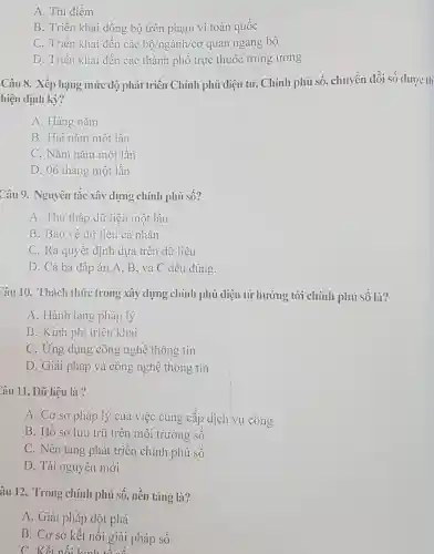 A. Thí điểm
B. Triển khai đồng bộ trên phạm vi toàn quốc
C. Triển khai đến các bunderset (.)(hat (o))/nggrave (a)nh/co quan ngang bộ
D. Triển khai đến các thành phô trực thuộc trung ương
Câu 8. Xếp hạng mức độ phát triển Chính phủ điện tử , Chính phủ số , chuyển đổi số được th
hiện định kỳ?
A. Hàng nǎm
B. Hai nǎm một lần
C. Nǎm nǎm một lần
D. 06 tháng một lần
Câu 9. Nguyên tắc xây dựng chính phủ sô?
A. Thu thập dữ liệu một lần
B. Bảo vệ dữ liệu cá nhân
C. Ra quyết định dựa trên dữ liệu
D. Cả ba đáp án A, B, và C đều đúng.
Câu 10. Thách thức trong xây dựng chính phủ điện tử hướng tới chính phủ sô là?
A. Hành lang pháp lý
B. Kinh phí triển khai
C. Ứng dụng công nghệ thông tin
D. Giải pháp và công nghệ thông tin
Câu 11. Dữ liệu là ?
A. Cơ sở pháp lý của việc cung câp dịch vụ công
B. Hô sơ lưu trữ trên môi trường sô
C. Nền tảng phát triển chính phủ số
D. Tài nguyên mới
âu 12. Trong chính phủ số, nền tảng là?
A. Giải pháp đột phá
B. Cơ sở kết nôi giải pháp số
C. Kết nối kinh tế số