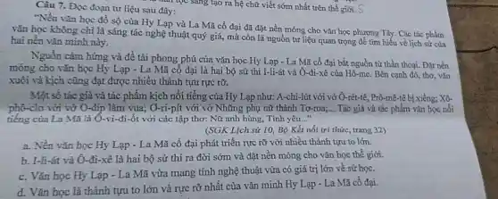 thì đạn tọc sang tạo ra hệ chữ viết sớm nhất trên thế giới. S
Câu 7. Đọc đoạn tư liệu sau đây:
"Nền vǎn học đồ số của Hy Lạp và La Mã cổ đại đã đặt nền móng cho vǎn học phương Tây. Các tác phẩm
vǎn học không chỉ là sáng tác nghệ thuật quý giá, mà còn là nguồn tư liệu quan trọng để tìm hiểu về lịch sử của
hai nền vǎn minh này.
Nguồn cảm hứng và đề tài phong phú của vǎn học Hy Lạp - La Mã cổ đại bắt nguồn từ thần thoại. Đặt nền
móng cho vǎn học Hy Lạp - La Mã cổ đại là hai bộ sử thi I-li-át và Ô-đi-xê của Hô-me. Bên cạnh đó, thơ, vǎn
xuôi và kịch cũng đạt được nhiều thành tựu rực rỡ.
Một số tác giả và tác phẩm kịch nổi tiếng của Hy Lạp như: A-chi-lút với vở Ô-rét-tê , Prô-mê-tê bị xiềng;Xô-
phô-clơ với vớ O-đip làm vua;( Ô-ri-pít với vở Những phụ nữ thành Tơ-roa;... Tác giả và tác phẩm vǎn học nổi
tiếng của La Mã là Ô-vi-đi-ốt với các tập thơ:Nữ anh hùng, Tình yêu..."
(SGK Lịch sử 10 Bộ Kết nổi tri thức, trang 32)
a. Nền vǎn học Hy Lạp - La Mã cổ đại phát triển rực rỡ với nhiều thành tựu to lớn.
b. I-li-át và Ô-đi-xê là hai bộ sử thi ra đời sớm và đặt nền móng cho vǎn học thế giới.
c. Vǎn học Hy Lạp - La Mã vừa mang tính nghệ thuật vừa có giá trị lớn về sử học.
d. Vǎn học là thành tựu to lớn và nực rỡ nhất của vǎn minh Hy Lạp - La Mã cô đại.