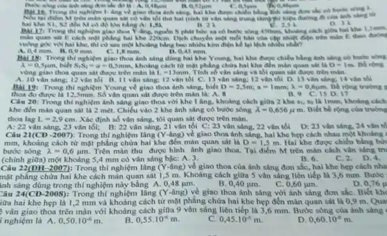 thì những không hợp là
sing don sắc đó là A. 0,48 um
Bat 16. Trong thi nghiệm I- âng về giao thoa ánh sáng, hai khe được chiều hẳng lính sáng đơn sắc có bước song A.
Nếu tai diem M min màn quan sát có vǎn tối thứ hai (tính từ vǎn sàng trung tâmphi hiệu đường đi của ánh sáng tử
hai khe S1, S2 đến M có độ lớn bằng A:	B. 21
D
Bat 17: Trong th nghiệm giao thoa Y-âng.nguồn S phát bức xạ có bước sóng 450mm, khoảng cách giữa hai khe 1,Imm,
dis
màn quan sat E cách mặt phẳng hai khe 220cm. Dịch chuyển một mỗi hàn của cặp nhiệt điện trên man E theo duong
vuông góc với hai khe, thì cứ sau một khoảng bằng bao nhiêu kim điện kể lại lệch nhiều nhất?
D. 0,45 mm.
4 mm. B.O 9 mm. C. 1.8 mm.
Bài 18: Trong thí nghiệm giao thoa ảnh sáng dùng hai khe Young, hai khe được chiều bằng ảnh sáng có bước sóng
lambda =0,5mu m biết S_(1)S_(2)=a=0,5mm , khoảng cách từ mặt phẳng chứa hai khe đến màn quan sát là D=1m Be rong
vùng giao thoa quan sát được trên màn là L=13mm . Tính số vận sáng và tối quan sát được trên màn.
A. 10 vân sáng; 12 vân tối B. II vân sàng; 12 vàn tối C. 13 vân sáng; 12 vǎn tối D 13 vǎn sáng; 14 vǎn tối
Bài 19: Trong thí nghiệm Young về giao thoa ảnh sáng, biết D=2,5m;a=1mm;lambda =0,6ym Be rong trurong s
thoa do được là 12,5mm. Số vân quan sát được trên màn là:A. 8	D. 17
Câu 20: Trong thí nghiệm ảnh sáng giao thoa với khe I âng khoảng cách giữa 2 khe si, sa là Imm, khoảng cách
khe đến màn quan sát là 2 mét . Chiều vào 2 khe ánh sáng có bước sóng lambda =0,656mu m Biết bề rộng của trường
thoa lag L=2,9cm . Xác định số vân sáng, tôi quan sát được trên màn.
A: 22 vân sáng, 23 vận tối; B: 22 vận sáng, 2i vân tối C: 23 vân sáng, 22 vân tối D: 23 vân sáng 24 vǎn tố
Câu 21(CĐ -2007):Trong thí nghiệm lâng (Y-âng) về giao thoa ảnh sáng, hai khe hẹp cách nhau một khoảng
mm, khoảng cách từ mặt phẳng chứa hai khe đến màn quan sát là D=1,5m Hai khe được chiếu bằng bức
bước sóng lambda =0,6mu m Trên màn thu được hình ành giao thoa. Tại điểm M trên màn cách vân sáng tru
(chính giữa) một khoảng 5,4 mm có vân sáng bậc: A. 3.
C. 2.D. 4.
B. 6.
Câu 22(ĐH-2007): Trong thí nghiệm lâng (Y-âng) về giao thoa của ánh sáng đơn sắc, hai khe hẹp cách nha
mặt phẳng chứa hai khe cách màn quan sắt 1,5 m. Khoảng cách giữa 5 vân sáng liên tiếp là 3,6 mm. Bước
inh sáng dùng trong thí nghiệm này bằng A. 0,48 jum.
D. 0,76 y
B. 0,40 jum.
C. 0,60 jum.
Câu 24(CĐ-2008): Trong thí nghiệm lâng (Y-âng) về giao thoa ánh sáng với ảnh sáng đơn sắc . Biết kho
iữa hai khe hẹp là 1,2 mm và khoảng cách từ mặt phẳng chửa hai khe hẹp đến màn quan sắt là 0,9 m. Qua
vận giao thoa trên màn với khoảng cách giữa 9 vân sáng liên tiếp là 3 ,6 mm. Bước sóng của ảnh sáng
ínghiệm là A. 0,50.10^-6m
0,55.10^-6m
0,45.10^-6m
D 0,60.10^-6m