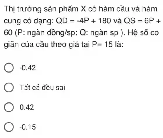 Thị trường sản phẩm X có hàm cầu và hàm
cung có dạng: QD=-4P+180 và QS=6P+
60 (P: ngàn đồng/sp; Q : ngàn sp ). H ê số co
giãn của cầu theo giá tại P=15 là:
-0.42
Tất cả đều sai
0.42
-0.15