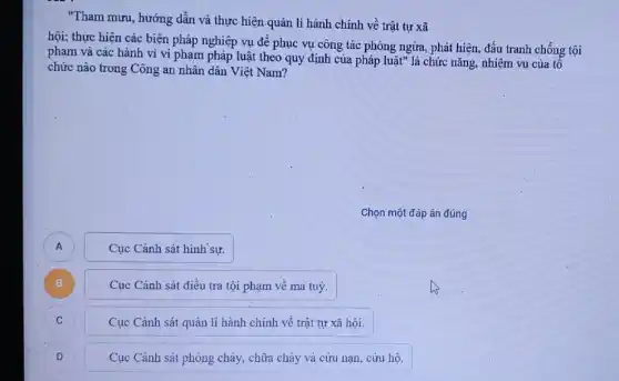 "Tham mưu, hướng dẫn và thực hiện.quản lí hành chính về trật tự xã
hội; thực hiện các biện pháp nghiệp vụ để phục vụ công tác phòng ngừa, phát hiện, đấu tranh chống tội
phạm và các hành vi vi phạm pháp luật theo quy định của pháp luật" là chức nǎng, nhiệm vụ của tô
chức nào trong Công an nhân dân Việt Nam?
Chọn một đáp án đúng
A
Cục Cành sát hình sự.
B )
Cục Cảnh sát điều tra tội phạm về ma tuý.
C )
Cục Cảnh sát quản lí hành chính về trật tự xã hội.
D )
Cục Cảnh sát phòng cháy, chữa cháy và cứu nạn, cứu hộ.