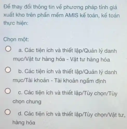 Để thay đổi thông tin về phương pháp tính giá
xuất kho trên phần mềm AMIS kế toán , kế toán
thực hiện:
Chọn một:
a. Các tiện ích và thiết lập/Quản lý danh
mụcNật tư hàng hóa - Vật tư hàng hóa
b. Các tiện ích và thiết lập/Quản lý danh
mục/Tài khoản - Tài khoản ngầm định
c. Các tiện ích và thiết lập/Tùy chon/Tùy
chọn chung
d. Các tiện ích và thiết lập/Tùy chọn/Vật tư.